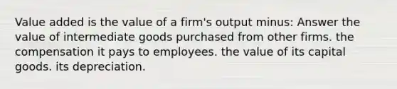 Value added is the value of a firm's output minus: Answer the value of intermediate goods purchased from other firms. the compensation it pays to employees. the value of its capital goods. its depreciation.