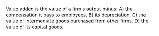 Value added is the value of a firm's output minus: A) the compensation it pays to employees. B) its depreciation. C) the value of intermediate goods purchased from other firms. D) the value of its capital goods.