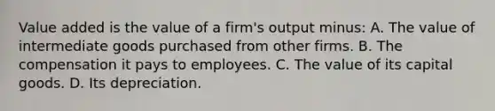 Value added is the value of a firm's output minus: A. The value of intermediate goods purchased from other firms. B. The compensation it pays to employees. C. The value of its capital goods. D. Its depreciation.