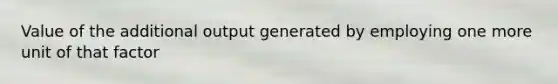 Value of the additional output generated by employing one more unit of that factor