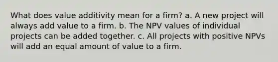 What does value additivity mean for a firm? a. A new project will always add value to a firm. b. The NPV values of individual projects can be added together. c. All projects with positive NPVs will add an equal amount of value to a firm.