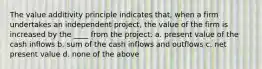 The value additivity principle indicates that, when a firm undertakes an independent project, the value of the firm is increased by the ____ from the project. a. present value of the cash inflows b. sum of the cash inflows and outflows c. net present value d. none of the above