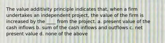 The value additivity principle indicates that, when a firm undertakes an independent project, the value of the firm is increased by the ____ from the project. a. present value of the cash inflows b. sum of the cash inflows and outflows c. net present value d. none of the above