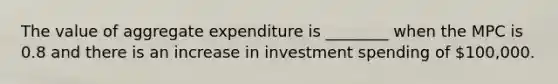 The value of aggregate expenditure is ________ when the MPC is 0.8 and there is an increase in investment spending of 100,000.