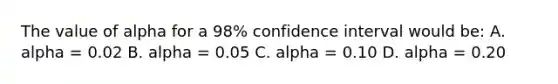 The value of alpha for a 98% confidence interval would be: A. alpha = 0.02 B. alpha = 0.05 C. alpha = 0.10 D. alpha = 0.20