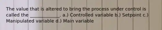 The value that is altered to bring the process under control is called the _____________. a.) Controlled variable b.) Setpoint c.) Manipulated variable d.) Main variable