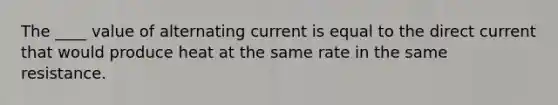 The ____ value of alternating current is equal to the direct current that would produce heat at the same rate in the same resistance.