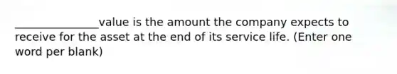 _______________value is the amount the company expects to receive for the asset at the end of its service life. (Enter one word per blank)