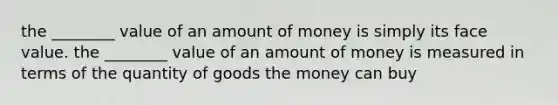 the ________ value of an amount of money is simply its face value. the ________ value of an amount of money is measured in terms of the quantity of goods the money can buy