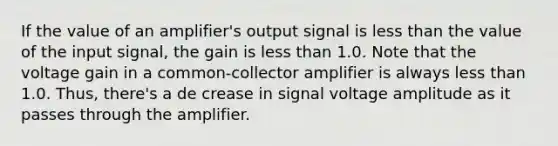 If the value of an amplifier's output signal is less than the value of the input signal, the gain is less than 1.0. Note that the voltage gain in a common-collector amplifier is always less than 1.0. Thus, there's a de crease in signal voltage amplitude as it passes through the amplifier.