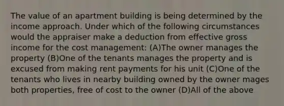 The value of an apartment building is being determined by the income approach. Under which of the following circumstances would the appraiser make a deduction from effective gross income for the cost management: (A)The owner manages the property (B)One of the tenants manages the property and is excused from making rent payments for his unit (C)One of the tenants who lives in nearby building owned by the owner mages both properties, free of cost to the owner (D)All of the above