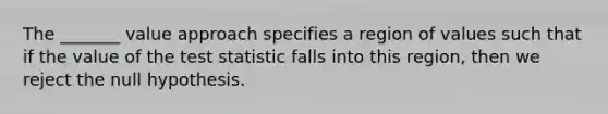 The _______ value approach specifies a region of values such that if the value of the test statistic falls into this region, then we reject the null hypothesis.