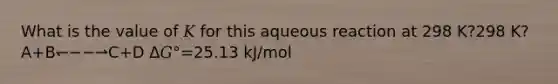 What is the value of 𝐾 for this aqueous reaction at 298 K?298 K? A+B↽−−⇀C+D Δ𝐺°=25.13 kJ/mol