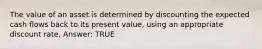 The value of an asset is determined by discounting the expected cash flows back to its present value, using an appropriate discount rate. Answer: TRUE