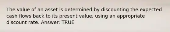 The value of an asset is determined by discounting the expected cash flows back to its present value, using an appropriate discount rate. Answer: TRUE