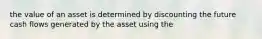 the value of an asset is determined by discounting the future cash flows generated by the asset using the