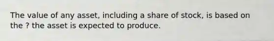 The value of any asset, including a share of stock, is based on the ? the asset is expected to produce.