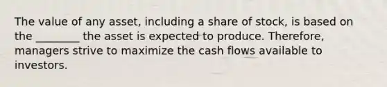 The value of any asset, including a share of stock, is based on the ________ the asset is expected to produce. Therefore, managers strive to maximize the cash flows available to investors.