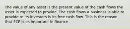 The value of any asset is the present value of the cash flows the asset is expected to provide. The cash flows a business is able to provide to its investors is its free cash flow. This is the reason that FCF is os important in finance