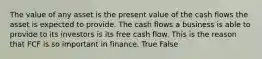 The value of any asset is the present value of the cash flows the asset is expected to provide. The cash flows a business is able to provide to its investors is its free cash flow. This is the reason that FCF is so important in finance. True False