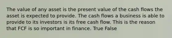 The value of any asset is the present value of the cash flows the asset is expected to provide. The cash flows a business is able to provide to its investors is its free cash flow. This is the reason that FCF is so important in finance. True False