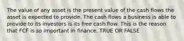 The value of any asset is the present value of the cash flows the asset is expected to provide. The cash flows a business is able to provide to its investors is its free cash flow. This is the reason that FCF is so important in finance. TRUE OR FALSE