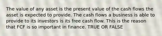 The value of any asset is the present value of the cash flows the asset is expected to provide. The cash flows a business is able to provide to its investors is its free cash flow. This is the reason that FCF is so important in finance. TRUE OR FALSE