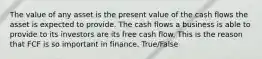 The value of any asset is the present value of the cash flows the asset is expected to provide. The cash flows a business is able to provide to its investors are its free cash flow. This is the reason that FCF is so important in finance. True/False