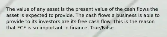 The value of any asset is the present value of the cash flows the asset is expected to provide. The cash flows a business is able to provide to its investors are its free cash flow. This is the reason that FCF is so important in finance. True/False