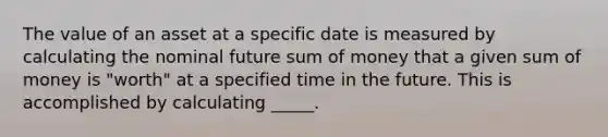 The value of an asset at a specific date is measured by calculating the nominal future sum of money that a given sum of money is "worth" at a specified time in the future. This is accomplished by calculating _____.