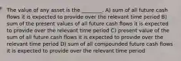 The value of any asset is the ________. A) sum of all future cash flows it is expected to provide over the relevant time period B) sum of the present values of all future cash flows it is expected to provide over the relevant time period C) present value of the sum of all future cash flows it is expected to provide over the relevant time period D) sum of all compounded future cash flows it is expected to provide over the relevant time period