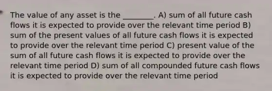 The value of any asset is the ________. A) sum of all future cash flows it is expected to provide over the relevant time period B) sum of the present values of all future cash flows it is expected to provide over the relevant time period C) present value of the sum of all future cash flows it is expected to provide over the relevant time period D) sum of all compounded future cash flows it is expected to provide over the relevant time period