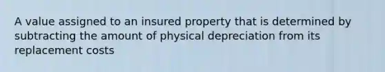 A value assigned to an insured property that is determined by subtracting the amount of physical depreciation from its replacement costs