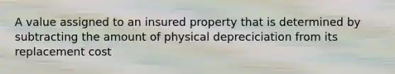 A value assigned to an insured property that is determined by subtracting the amount of physical depreciciation from its replacement cost