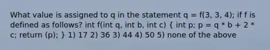 What value is assigned to q in the statement q = f(3, 3, 4); if f is defined as follows? int f(int q, int b, int c) ( int p; p = q * b + 2 * c; return (p); ) 1) 17 2) 36 3) 44 4) 50 5) none of the above