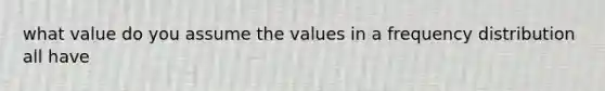 what value do you assume the values in a frequency distribution all have