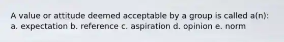 A value or attitude deemed acceptable by a group is called a(n): a. expectation b. reference c. aspiration d. opinion e. norm