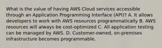 What is the value of having AWS Cloud services accessible through an Application Programming Interface (API)? A. It allows developers to work with AWS resources programmatically B. AWS resources will always be cost-optimized C. All application testing can be managed by AWS. D. Customer-owned, on-premises infrastructure becomes programmable.