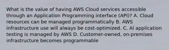 What is the value of having AWS Cloud services accessible through an Application Programming interface (API)? A. Cloud resources can be managed programmatically B. AWS infrastructure use will always be cost-optimized. C. Al application testing is managed by AWS D. Customer-owned, on-premises infrastructure becomes programmable