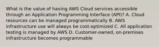 What is the value of having AWS Cloud services accessible through an Application Programming Interface (API)? A. Cloud resources can be managed programmatically B. AWS infrastructure use will always be cost-optimized C. All application testing is managed by AWS D. Customer-owned, on-premises infrastructure becomes programmable