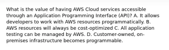 What is the value of having AWS Cloud services accessible through an Application Programming Interface (API)? A. It allows developers to work with AWS resources programmatically. B. AWS resources will always be cost-optimized C. All application testing can be managed by AWS. D. Customer-owned, on-premises infrastructure becomes programmable.