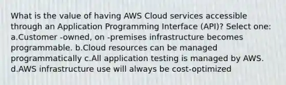 What is the value of having AWS Cloud services accessible through an Application Programming Interface (API)? Select one: a.Customer -owned, on -premises infrastructure becomes programmable. b.Cloud resources can be managed programmatically c.All application testing is managed by AWS. d.AWS infrastructure use will always be cost-optimized