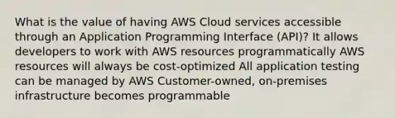 What is the value of having AWS Cloud services accessible through an Application Programming Interface (API)? It allows developers to work with AWS resources programmatically AWS resources will always be cost-optimized All application testing can be managed by AWS Customer-owned, on-premises infrastructure becomes programmable