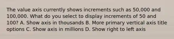 The value axis currently shows increments such as 50,000 and 100,000. What do you select to display increments of 50 and 100? A. Show axis in thousands B. More primary vertical axis title options C. Show axis in millions D. Show right to left axis