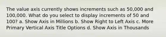 The value axis currently shows increments such as 50,000 and 100,000. What do you select to display increments of 50 and 100? a. Show Axis in Millions b. Show Right to Left Axis c. More Primary Vertical Axis Title Options d. Show Axis in Thousands