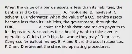 When the value of a​ bank's assets is less than its​ liabilities, the bank is said to be​ ____________. A. insoluable. B. insolvent. C. solvent. D. underwater. When the value of a U.S.​ bank's assets become less than its​ liabilities, the​ government, through the​ FDIC, ___________. A. shuts the bank down and makes payouts to its depositors. B. searches for a healthy bank to take over its operations. C. lets the​ "chips fall where they​ may." D. presses Congress for bailout money. E. A and B are the usual responses. F. C and D represent the standard operating procedures.