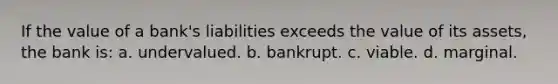 If the value of a bank's liabilities exceeds the value of its assets, the bank is: a. undervalued. b. bankrupt. c. viable. d. marginal.