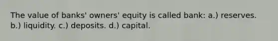 The value of banks' owners' equity is called bank: a.) reserves. b.) liquidity. c.) deposits. d.) capital.