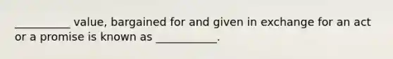 __________ value, bargained for and given in exchange for an act or a promise is known as ___________.