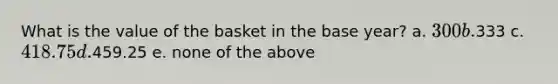 What is the value of the basket in the base year? a. 300 b.333 c. 418.75 d.459.25 e. none of the above